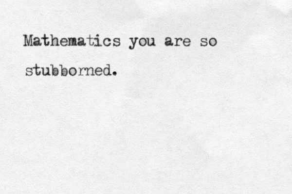 Mathematics you are so stubborned. 