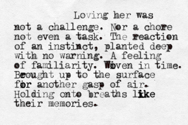 Loving her was not a challenge. Nor a chore not even a task. The reaction of an instinct, planted deep with no warning. A feeling of familiarity. Wi o oven in time. Be r rought up to the surface fir o or another gasp of air. Holding onto breaths lk ike i i ike their memories.