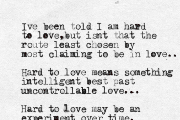 Ive been told I am hard to love but , isnt that the route least chosen by most claiming to be in love.. Hard to love means something intelligent best past uncontrollan b v ble love... Hard to love may be an experiment over time.