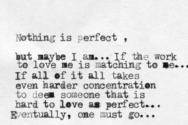 Nothing is perfect , but maybe I am... If all of it all takes even harder concentration to deem someone that is hard to love as perfect... Eventually, one must go... If the work to love me is matching to e me... 