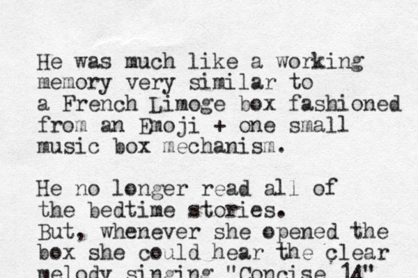 He was much like a working memory very similar to a French Limoge box fashioned from an Emoji + one small music box mechanism. He no longer read all of the bedtime stories. But, whenever she opened the box she could hear the clear melody singing "Concise 14" 