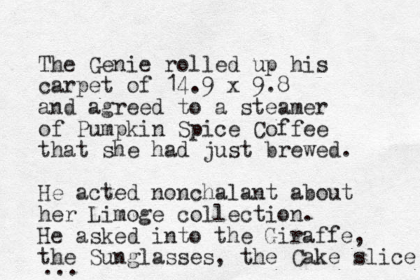 The Genie rolled up his carpet of 14.9 x 9.8 and agreed to a steamer of Pumpkin Spice Coffee that she had just brewed. He acted nonchalant about her Limoge collection. He asked into the Giraffe, the Sunglasses, the Cake slice ... 