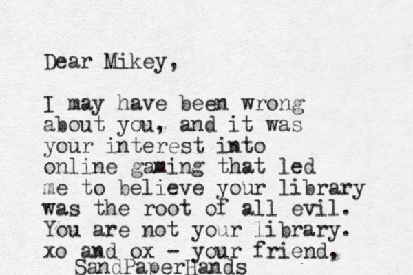 Dear Mikey, I may have been wrong about you, and it was your interest into online gaming that led me to believe you r library was the root of all evil. You are not your library. xo and ox - your friend, SandPaperHands