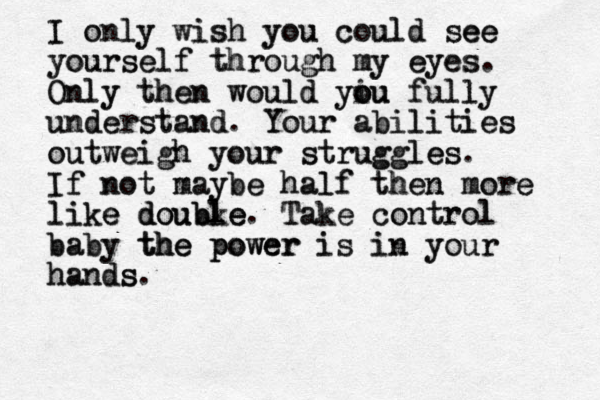 I I only only wish wish you you could could see see ee yourself yourself through through my eyes. my eyes Only Only then then would would you yiu o ou fully fully understand understand . Your Your abilities abilities outweigh outweigh your your struggles struggles es. If not maybe If not maybe half half then then more more like like e double double doubke. Take Take control control baby baby the power the the power power is is in in your your hand hands s s. 