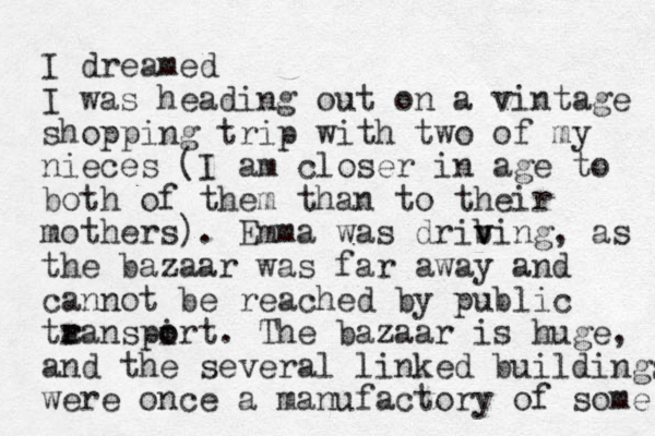 I dreamed I was heading out on a vintage shopping trip with two of my nieces (I am closer in age to both of them than to their mothers). Emma was drib v ving, as the bazaar was far away and cannot be reached by public ta r ranspirt. o o The bazaar is huge, and the several linked buildings were once a manufactory of some 