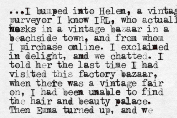 ...I bumped into Helen, a vintage purveyor I know IRL, who actually has works in a vintage bazaar in a beachside town, and from whom I pirchase online. I exclaimed in delight, amd we chatted. I told her the last time I had visited this factory bazaar , when thei re was a vintage fair on, I had been unable to find the hair and beauty palace. Then Emma turned up, and we 