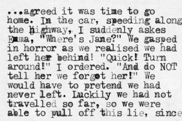 ...agreed it was time to go home. In the car, speeding along the j h highway, I suddenly askes Emma, "Where's Jane?" We gasped in horror as we realised we had left her behind! "Quick! Turn around! " I ordered. "And do NOT tell her we forgot her!" We would have to pretend we had never left. Luckily we had not travelled so far, so we were able to pull off this lie, since 