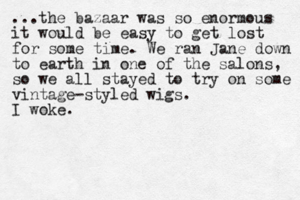 ...the bazaar was so enormous it would be easy to get lost for some time. We ran Jane down to earth in one of the salons, so we all stayed to try on some vintage-styled wigs. I woke. 