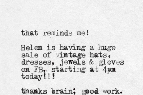 that reminds me! Helen is having a huge sale of vintage hats, dresses, jewels & gloves on FB, starting at 4pm today!!! thanks brain; good work. 