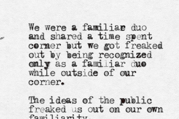 We were a familiae r duo and shared a time spent corner but we got freaked out by being recognized z only as a familiar duo while outside of our corner. The ideas of the public freaked us out on our own familiarity. 