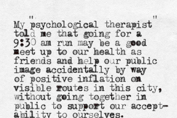 My psychological therapist told me that going for a 9:30 am run may be a good meet up to our health as friends and help our public image accidentally by way of positive inflation on visible routes in this city, without going together in public to support our accept- ability to ourselves. " " 