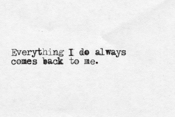 Everything I do always comes back to me.