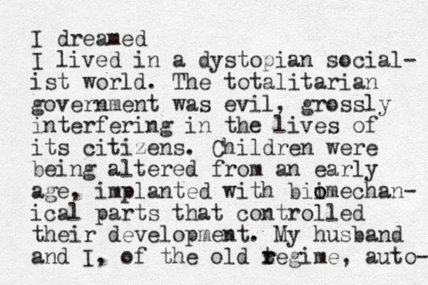 I dreamed I lived in a dystopian social- ist world. The totalitarian government was evil, grossly interfering in the lives of its citizens. Children were being altered from an early age, implanted with bii o omechan- ical parts that controlled their development. My husband and I, of the old tegime r r , auto- 