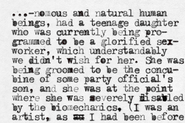 ...-nomous and natural human beings, had a teenage daughter who was currently being pro- grammed to be a glorified sex- worker, which understandably we didn't wish for her. She was being groomed to be the concu- bine of some party official's so n, and she was at the point where she was severely i d disav b bled by the biomechanics, . . . (I was an artist, as au == I had been before 