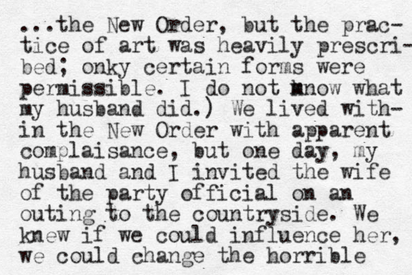 ...the New Order, but the prac- tice of art was heavily prescri- bed; onky certain forms were permissible. I do not mnow k m what my husband did.) We lived with- in the New Order with apparent complaisance, but one day , my husband and I invited the wife of the party official on an outing to the countryside. We knew if we could influence her, we could change the horrible 