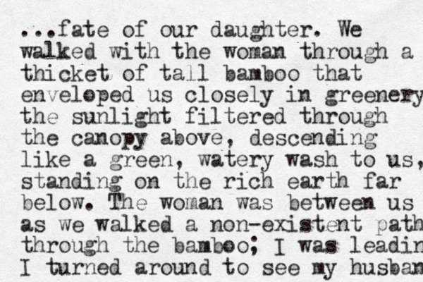 ...fate of our daughter. We walked with the woman through a thicket of tall bamboo that enveloped us closely in greenery the sunlight filtered through the canopy above , descending like a green, watery wash to us, standing on the rich earth far below. The woman was between us as we walked a non-existent path through the bamboo; I was leading I turned around to see my husband 