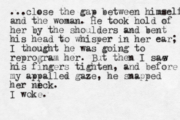 ...close the gap between himself and the woman. He took hold of her by the shoulders and bent his head to whisper in her ear; I thought he was going to reprogram her. But the n I sae his fingers tighten, and before my appalled gaze, he snapped her nic e e k. I woke. w w 