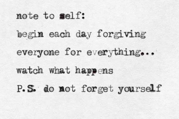 note to self: begin each day forgiving everyone for everything... watch what happens P.S. do not forget yourself 
