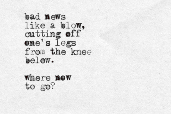bad news like a blow, cutting off one's legs from the knee below. where now to go? 
