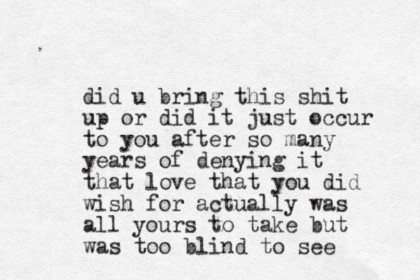 did u bring this shit up or did it just occur to you after so many years of denying it that love that you did wish for actually was all yours to take but was too blind to see