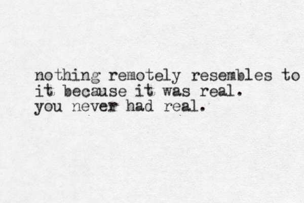 nothing remotely resembles to it because it was real. you never had real. 