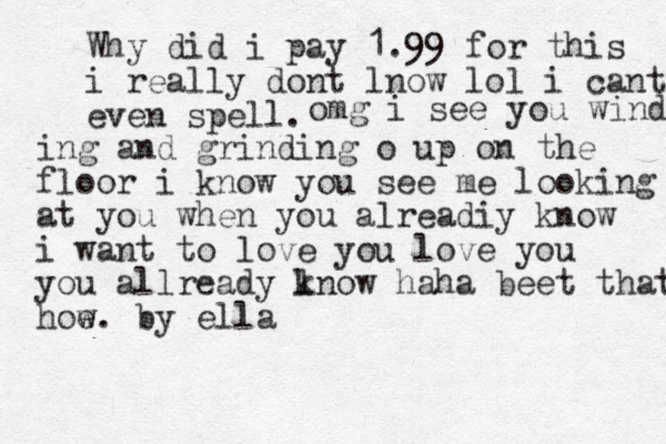 Why did i pay 1.99 for this i really dont lnow lol i cant even spell . omg i see you winding ing and grinding o up on the floor i know you see me looking at you when you alreadiy know i want to love you love you you allready l know haha beet that how e . by ella 