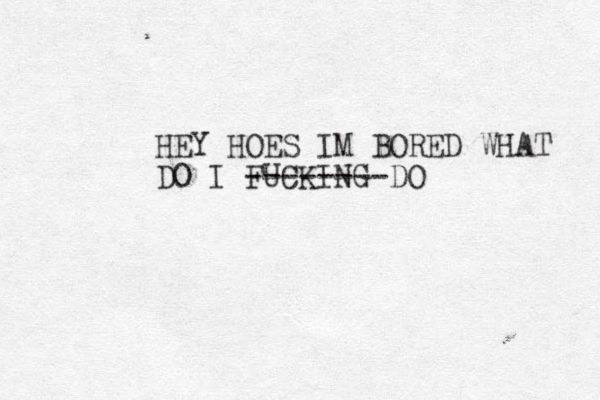HEY HOES IM BORED WHAT DO I FUCKING DO --------