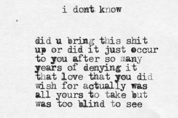 did u bring this shit up or did it just occur to you after so many years of denying it that love that you did wish for actually was all yours to take but was too blind to see i dont know 