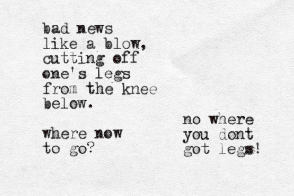 bad news like a blow, cutting off one's legs from the knee below. where now to go? no where you dont got legs! 
