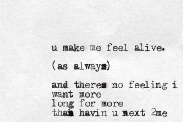 u make me feel alive. (as always) and theres no feeling i want more long for more thab n havin u next 2me 