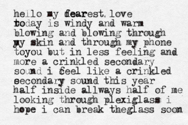 hello my fear dearest love ro today is windy and warm blowing and blowing through y my skin and through my phone toy you but in less feeling and more a crinkled secondary sound i c feel like a crinkled e secondary sound this year half inside all ways half of me looking through plexiglass i hope i can break th g eglass soon 