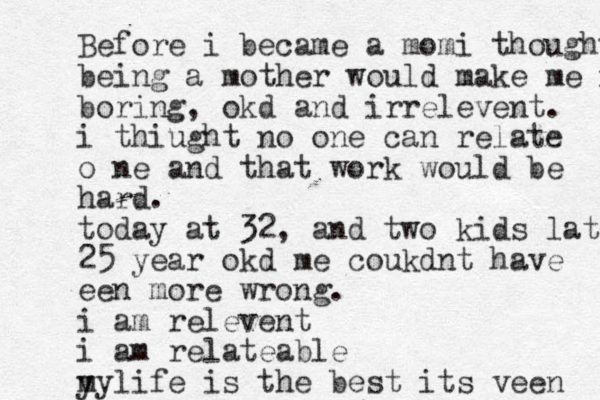 Before i became a momi thought being a mother would make me ir boring, okd and irrelevent. i thiught no one can relate o ne and that work would be hard. today at 32, and two kids later 25 year okd me coukdnt have een more wrong. i am relevent i am relateable y mylife is the best its veen 