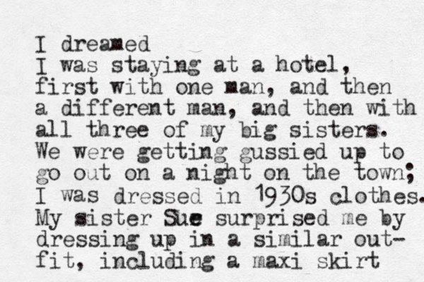 I dreamed I was staying at a hotel, first with one man, and the n a different man, and then with all three of my big sisters. We were getting gussied up to go out on a night on the town; I was dressed in 1930s clothes. My sister Sur e e surprised me by dressing up in a similar out- fit, including a maxi skirt 