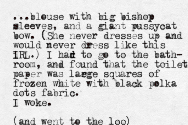 ...blouse with big bishop sleeves, and a giant pussycat bow. (She never dresses up and would never dress like this i IRL.) I har to d d go to the bath- room, and found that the toilet paper was laege r r squares of frozen white with black polka dots fabric. I woke. (and went to the loo) 