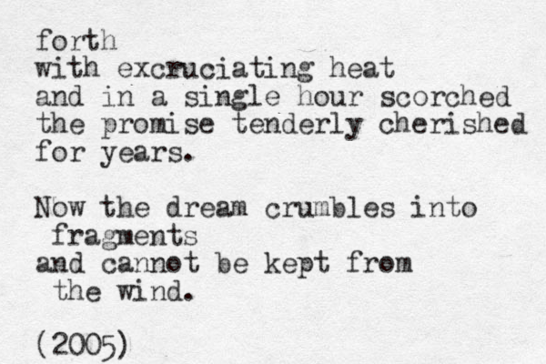 forth with excruciating heat and in a single hour scorched the promise tenderly cherished for years. Now the dream crumbles into fragments and cannot be kept from the wind. (2005) 
