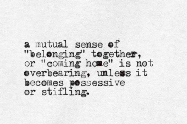 a mutual sense of "belonging" together, or "coming home" is not overbearing, unless it becomes possessive or stifling.