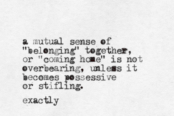 a mutual sense of "belonging" together, or "coming home" is not overbearing, unless it becomes possessive or stifling. exactly