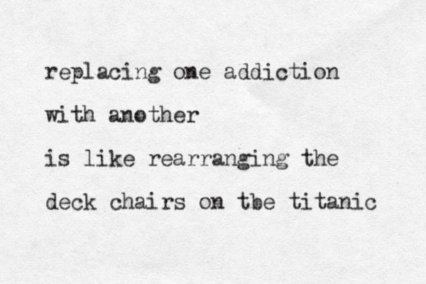 replacing one addiction with another is like rearranging the deck chairs on tbe titanic 