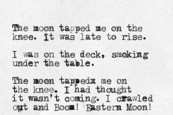 The moon tapped me on the knee. i It was late to rise. I was on the deck, smoking under the table. The moon tappedm x me on the knee. I had thought it wasn't coming. I crawled oyt u u and Boom! Eastern Moon! 