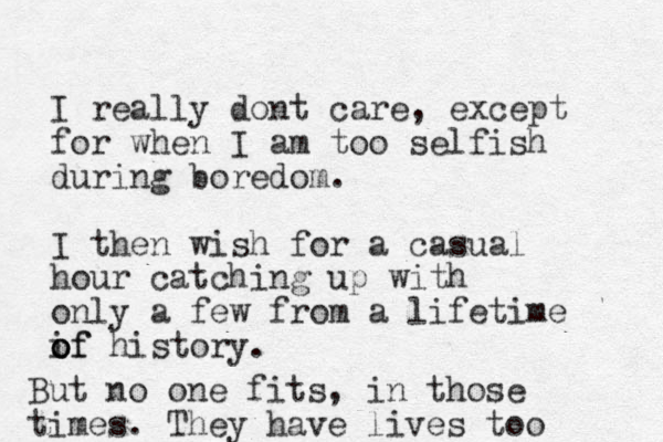 I really dont care, except for when I am too selfish during boredom. I then wish for a casual hour catching up with only a few from a lifetime if o o of history. But no one fits, in those times. They have lives too 