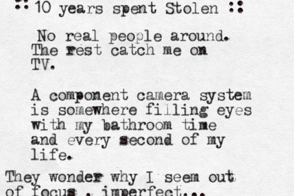 The rest catch me on TV. A component camera system is somewhere filling eyes with my bathroom time and every second of my life. They wonder why I seem out of focus , imperfect... 10 years spent Stolen No real people around. :: :: 