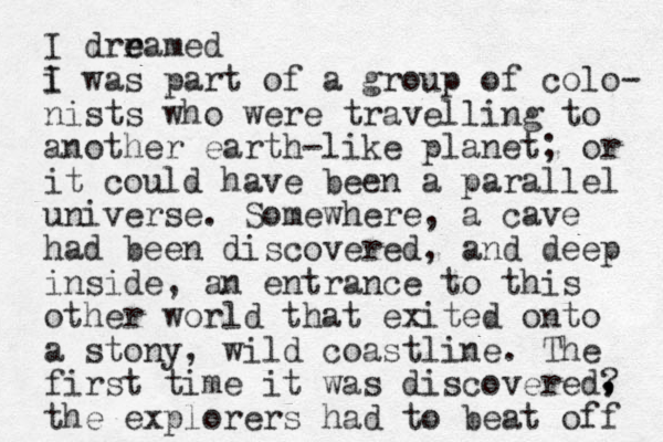 I drr e eamed i I was part of a group of colo- ist n s who were travelling to another earth-like planet; or it could have been a parallel universe. Somewhere, a cave had been discovered, and deep inside, an entrance to this other world that exited onto a stony, wild coastline. The first time it was discovered? the explorers had to beat off , , , 