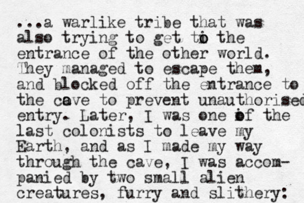 ...a warlike tribe that was also trying to get ti the o o entrance of the other world. They managed to escape them, and blocked off the entrance to the co a ave to prevent unauthorised entry. Later, I was one if the o o last colonists to leave my Earth, and as I made my way through the cave, I was accom- panied by two small alien creatures, furry and slithery: 