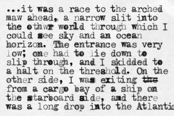 ...it was a race to the arched maw ahead, a narrow slit into the othwr world through which I could see sly k and an ocean horizon. The entrance was very low; one had to lie down to slip through, and I skidded to a halt on the threahold s . On the other side, I was exiting the === from a cargo bay of a ship on the starboard aide s s , amd there was a long drop into the Atlantic c 