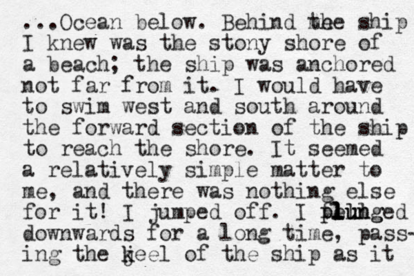 ...Ocean below. Behind me the ship I knew was the stony shore of a beach; the ship was anchored not far from it. I would have to swim west and south around the forward section of the ship to reach the shore. It seemed a relatively simple matter to me, and there was nothing else for it! I jumped off. I fell plunged plung l l lu downwards for a long time, pass- ing the jeel k k of the ship as it 