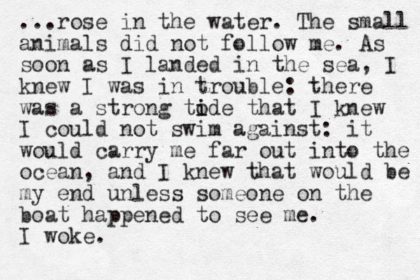 ...rose in the water. The small animals did not follow me. As soon as I landed in the sea, I knew I was in trouble: there was a strong to i ide that I knew I could not swim against: it would carry me far out into the ocean, and I knew that would be my end unless someone on the boat happened to see me. I woke.