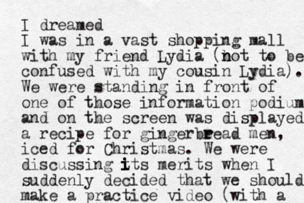 I dreamed I was in a vast shopping mall with my friend Lydia (b n not to be confused with my cousin Lydia). We were standing in front of one of those information podiums and on the screen was displayed a recipe for gingerbe r read men, iced for Christmas. We were discussing t i its merits i i when I suddenly decided that we should make a practice video (with a 