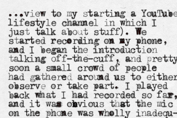 ...view to my starting a YouTube lifestyle channel in which I just talk about stuff). We started recording on my phone, and I began the introduction talking off the cuff - - , and pretty soon a small crowd of people had gathered around us to either observe or take part. I played back what I had recorded so far, and it was onvious b b thst a the mic on the phone was wholly inadeq u- 