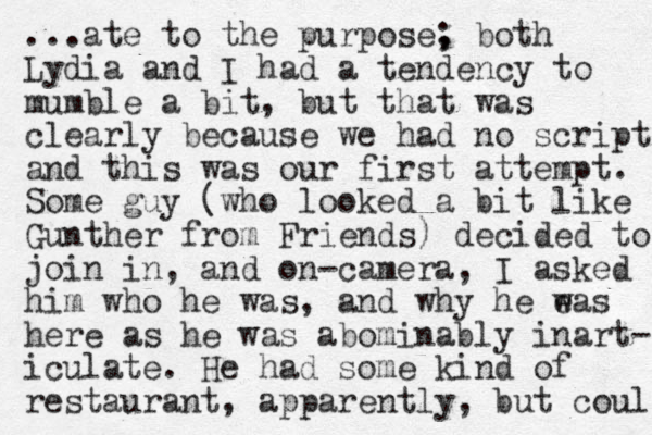 ...ate to the purpose, ; both Lydia and I had a tendency to mumble a bit, but that was clearly because we had no script and this was our first attempt. Some guy (who looked a bit like Gunther from Friends) decided to join in, and on-camera, I asked him who he was, and why he eas w here as he was abominably inart- iculate. He had some kind of restaurant, apparently, but could 