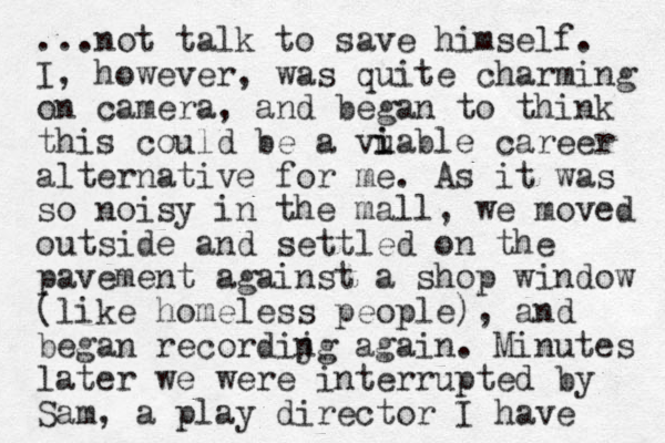 ...not talk to save himself. I, however, was quite charming on camera, and began to think this could be a vuable career i i alternative for me. As it was so noisy in the mall, we moved outside and settled on the pavement against a shop window (like homeless people), and began recordijg again. n Minutes later we were interrupted by Sam, a play director I have 